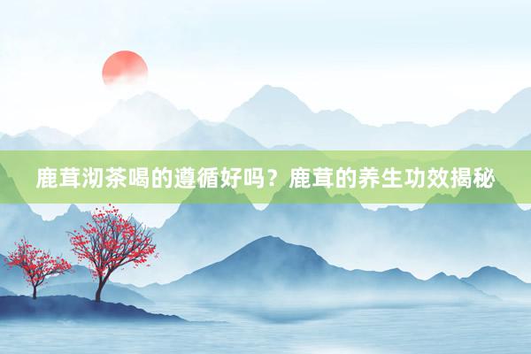 鹿茸沏茶喝的遵循好吗？鹿茸的养生功效揭秘